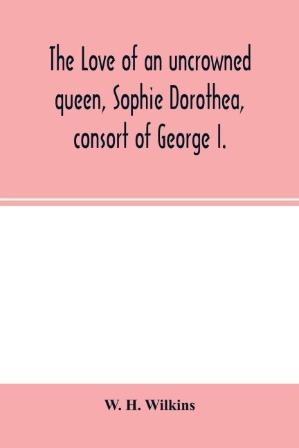The love of an uncrowned queen, Sophie Dorothea, consort of George I.: and her correspondence with Philip Christopher Count Ko¿nigsmarck (now first published from the originals)