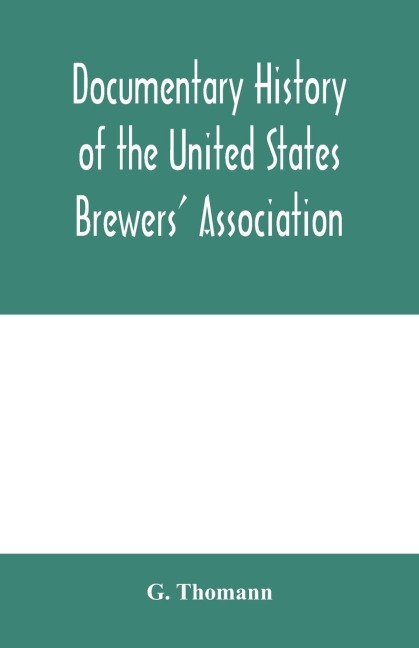 Documentary history of the United States Brewers Association: With a sketch of ancient Brewers gilds, modern Brewers association, scientific stations and schools, publication, laws and statistics relating to Brewing. Throughout the world, Brewers in pu