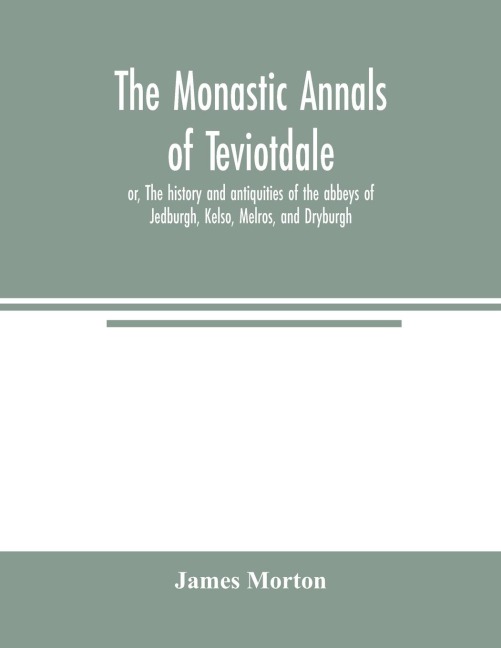 The monastic annals of Teviotdale, or, The history and antiquities of the abbeys of Jedburgh, Kelso, Melros, and Dryburgh