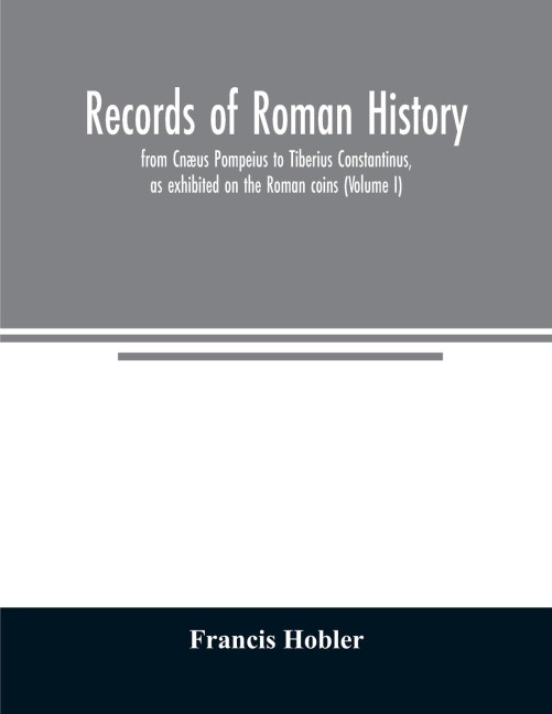 Records of Roman history, from Cnæus Pompeius to Tiberius Constantinus, as exhibited on the Roman coins (Volume I)