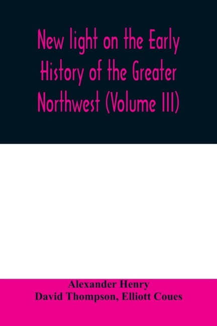 New light on the early history of the greater Northwest. The manuscript journals of Alexander Henry Fur Trader of the Northwest Company and of David Thompson Official Geographer and Explorer of the Same Company 1799-1814. Exploration and adventure among t