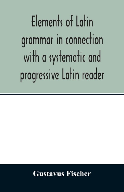 Elements of Latin grammar in connection with a systematic and progressive Latin reader