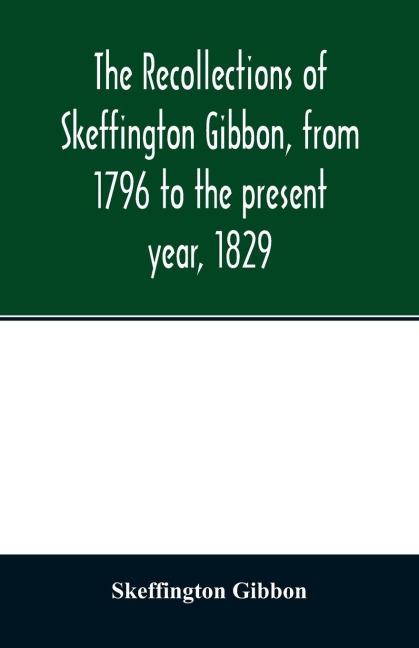 The recollections of Skeffington Gibbon, from 1796 to the present year, 1829;: being an epitome of the lives and characters of the nobility and gentry of Roscommon; the genealogy of those who are descended from the kings of Connaught; and a memoir of the
