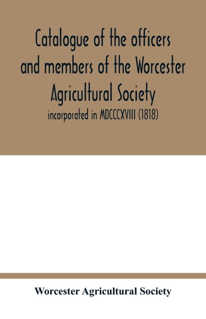 Catalogue of the officers and members of the Worcester Agricultural Society: incorporated in MDCCCXVIII (1818)