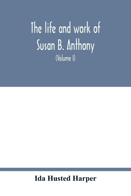 The life and work of Susan B. Anthony; including public addresses, her own letters and many from her contemporaries during fifty years (Volume I)