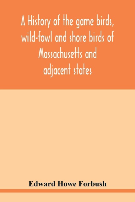 A history of the game birds, wild-fowl and shore birds of Massachusetts and adjacent states: including those used for food which have disappeared since the settlement of the country, and those which are now hunted for food or sport, with observations on