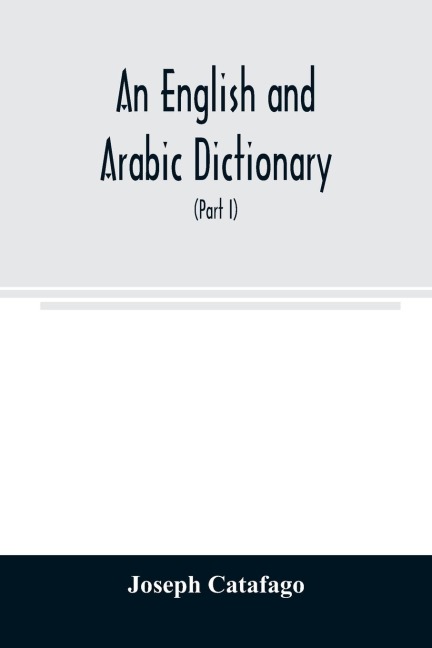 An English and Arabic dictionary: In Two Parts, Arabic and English, and English and Arabic in which the Arabic words are Represented in the oriental Character, As well as their correct pronunciation and accentuation shewn in English Letters (Part I)