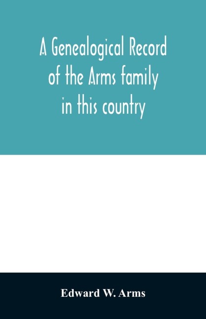 A genealogical record of the Arms family in this country, embracing all the known descendants of William first, who have retained the family name, and the first generation of the descendants of other names