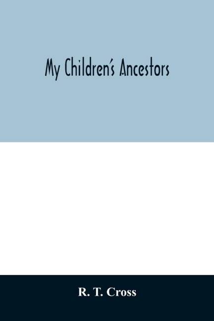 My childrens ancestors; data concerning about four hundred New England ancestors of the children of Roselle Theodore Cross and his wife Emma Asenath (Bridgman) Cross; also names of many ancestors in England, and descendants of Mr. and Mrs. Crosss grandp
