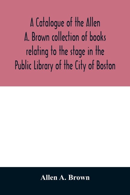 A catalogue of the Allen A. Brown collection of books relating to the stage in the Public Library of the City of Boston