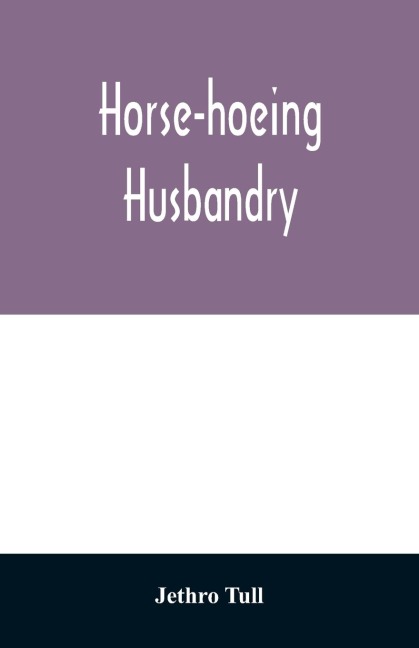 Horse-hoeing husbandry: or, An essay on the principles of vegetation and tillage. Designed to introduce a new method of culture; whereby the produce of land will be increased, and the usual expence lessened. Together with accurate descriptions and cuts o