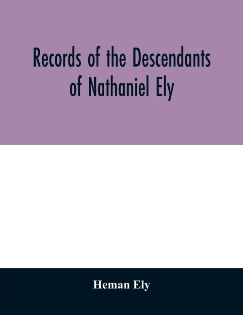 Records of the descendants of Nathaniel Ely, the emigrant, who settled first in Newtown, now Cambridge, Mass., was one of the first settlers of Hartford, also of Norwalk, Conn., and a resident of Springfield, Mass., from 1659 until his death in 1675