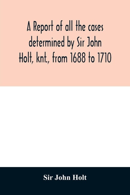 A report of all the cases determined by Sir John Holt, knt., from 1688 to 1710: during which time he was Lord Chief Justice of England: containing many cases never before printed, taken from an Original Manufcript of Thomas Farrefley, late of the Middle-