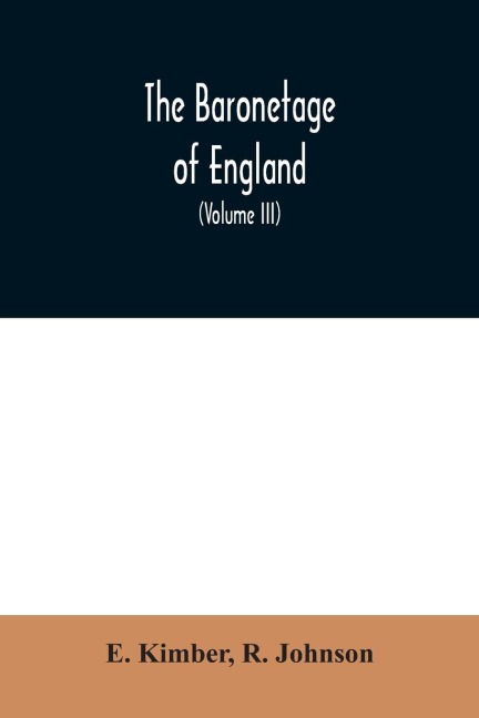 The baronetage of England: Containing a genealogical and historical account of all the English baronets now existing: with their Descents, Marriages, and Memorable Actions both in War and Peace. Collected from Authentic Manuscripts, Records, Old Wills, O