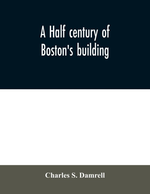 A half century of Bostons building: the construction of buildings, the enactment of building laws and ordinances, sanitary laws, the ancient and modern building, building statistics, Bostons valuation, a chapter of Bostons big fire, fire losses, publi
