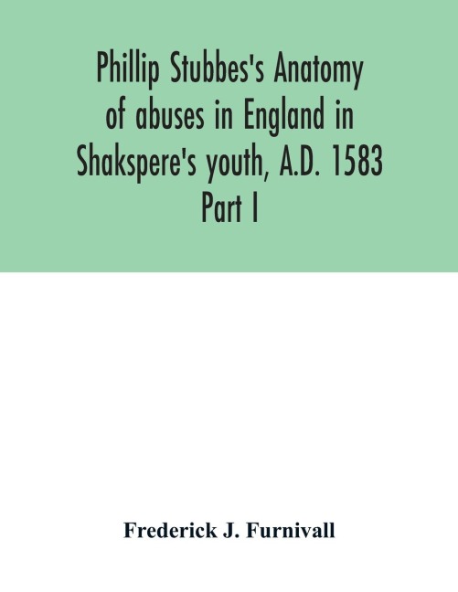 Phillip Stubbess Anatomy of abuses in England in Shaksperes youth, A.D. 1583: Part I