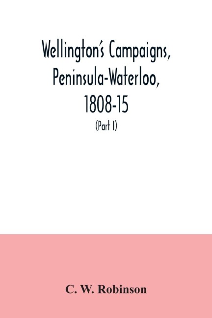 Wellingtons campaigns, Peninsula-Waterloo, 1808-15; also Moores campaign of Corunna, for military students (Part I)