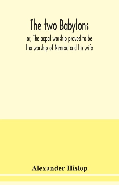 The two Babylons, or, The papal worship proved to be the worship of Nimrod and his wife: with sixty-one woodcut illustrations from Nineveh, Babylon, Egypt, Pompeii, &c