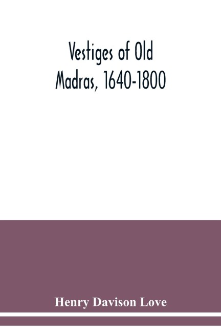 Vestiges of Old Madras, 1640-1800: traced from the East India Companys records preserved at Fort St. George and the India Office and from other sources