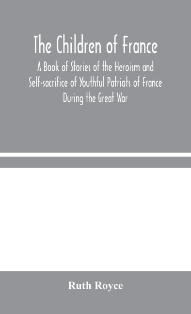 The Children Of France: A Book Of Stories Of The Heroism And Self-Sacrifice Of Youthful Patriots Of France During The Great War
