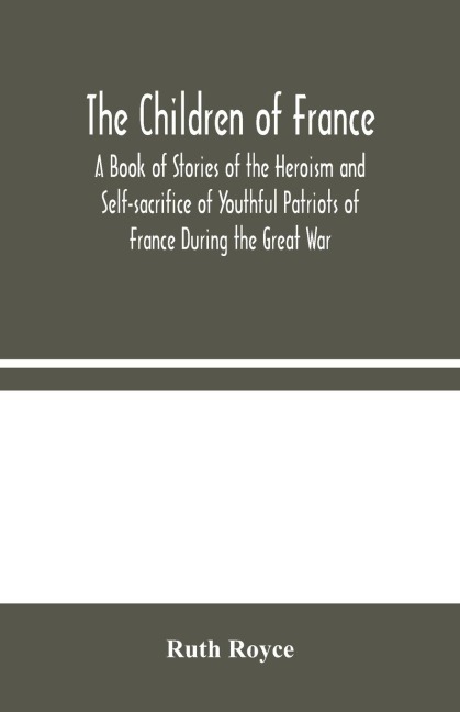 The Children Of France: A Book Of Stories Of The Heroism And Self-Sacrifice Of Youthful Patriots Of France During The Great War