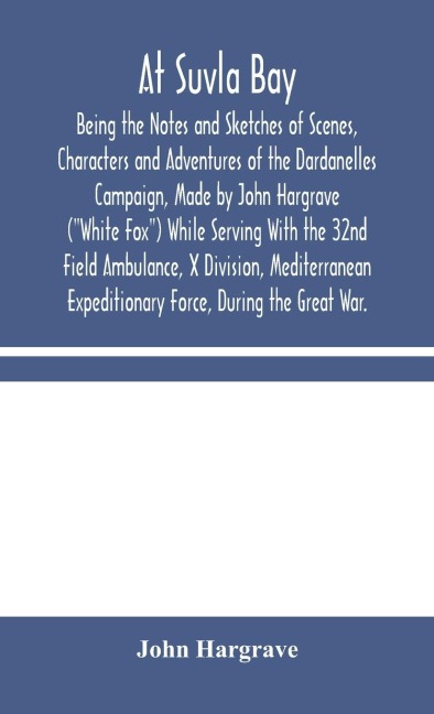 At Suvla Bay: Being The Notes And Sketches Of Scenes, Characters And Adventures Of The Dardanelles Campaign, Made By John Hargrave (White Fox) While Serving With The 32Nd Field Ambulance, X Division, Mediterranean Expeditionary Force, During The Great