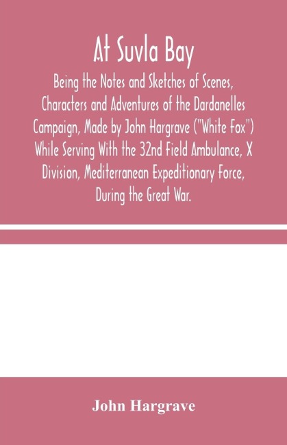 At Suvla Bay: Being The Notes And Sketches Of Scenes, Characters And Adventures Of The Dardanelles Campaign, Made By John Hargrave (White Fox) While Serving With The 32Nd Field Ambulance, X Division, Mediterranean Expeditionary Force, During The Great