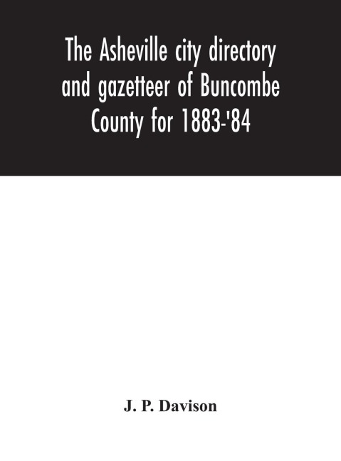 The Asheville City Directory And Gazetteer Of Buncombe County For 1883-'84: Comprising A Complete List Of The Citizens Of Asheville With Places Of Business And Residence: Together With A List Of Churches, Schools, Newspapers, Societies, And Associations