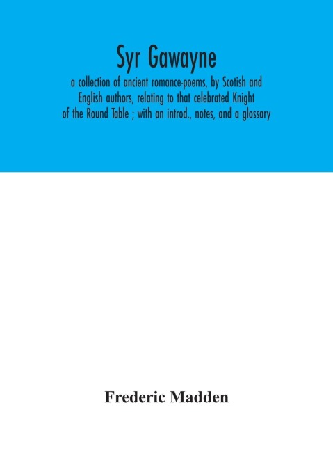 Syr Gawayne: A Collection Of Ancient Romance-Poems, By Scotish And English Authors, Relating To That Celebrated Knight Of The Round Table ; With An Introd., Notes, And A Glossary
