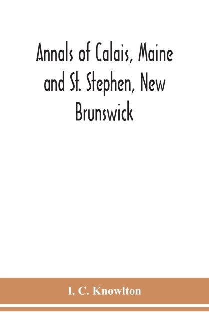 Annals Of Calais, Maine And St. Stephen, New Brunswick; Including The Village Of Milltown, Me., And The Present Town Of Milltown, N.B