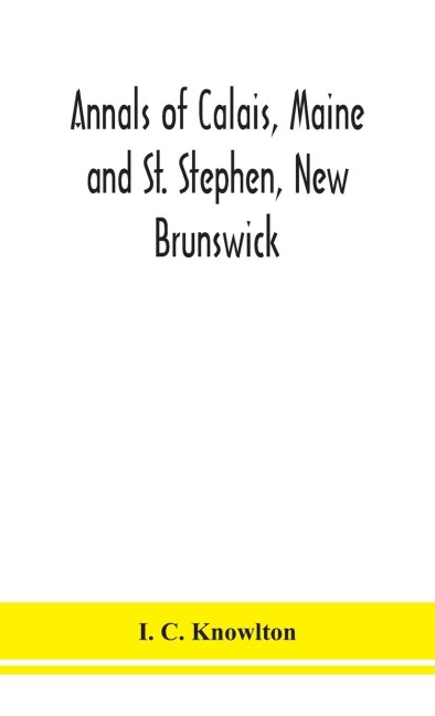Annals Of Calais, Maine And St. Stephen, New Brunswick; Including The Village Of Milltown, Me., And The Present Town Of Milltown, N.B