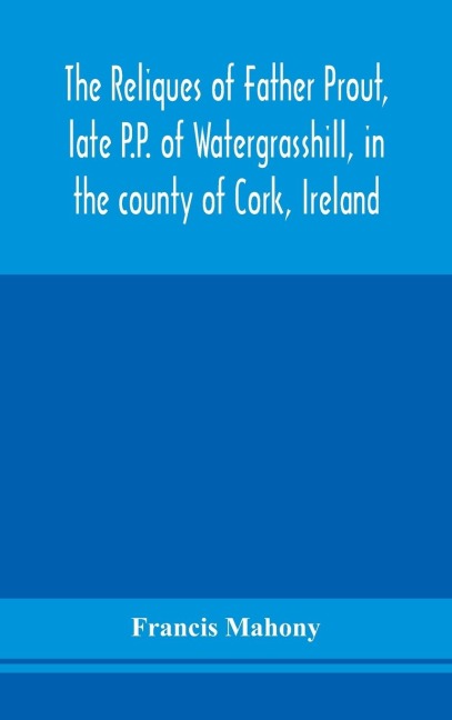 The Reliques Of Father Prout, Late P.P. Of Watergrasshill, In The County Of Cork, Ireland