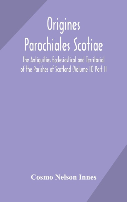 Origines Parochiales Scotiae. The Antiquities Ecclesiastical And Territorial Of The Parishes Of Scotland (Volume Ii) Part Ii.
