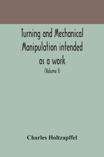 Turning And Mechanical Manipulation Intended As A Work Of General Reference And Practical Instruction On The Lathe, And The Various Mechanical Pursuits Followed By Amateurs (Volume I)