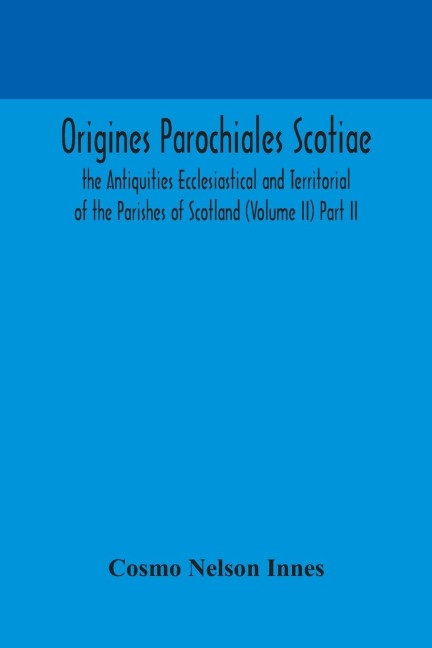 Origines Parochiales Scotiae. The Antiquities Ecclesiastical And Territorial Of The Parishes Of Scotland (Volume Ii) Part Ii.