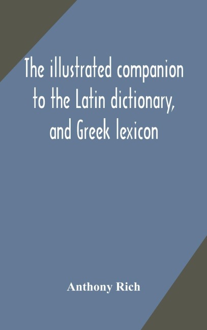 The Illustrated Companion To The Latin Dictionary, And Greek Lexicon: Forming A Glossary Of All The Words Representing Visible Objects Connected With The Arts, Manufactures, And Everyday Life Of The Greeks And Romans