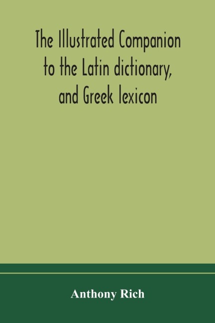 The Illustrated Companion To The Latin Dictionary, And Greek Lexicon: Forming A Glossary Of All The Words Representing Visible Objects Connected With The Arts, Manufactures, And Everyday Life Of The Greeks And Romans
