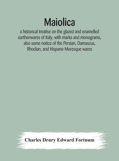 Maiolica: A Historical Treatise On The Glazed And Enamelled Earthenwares Of Italy, With Marks And Monograms, Also Some Notice Of The Persian, Damascus, Rhodian, And Hispano-Moresque Wares