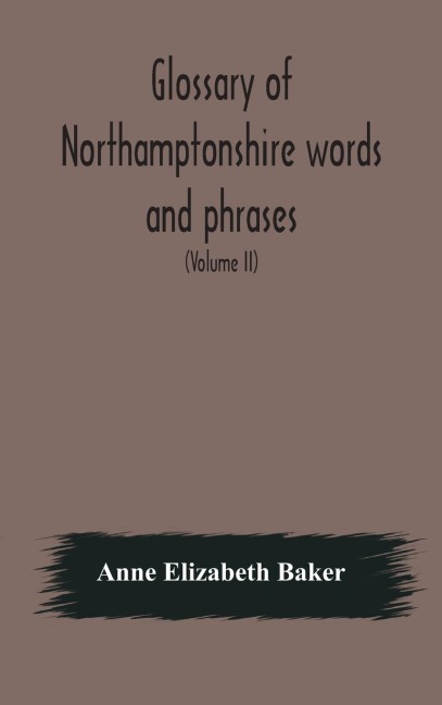 Glossary Of Northamptonshire Words And Phrases; With Examples Of Their Colloquial Use, And Illus. From Various Authors: To Which Are Added, The Customs Of The County (Volume Ii)