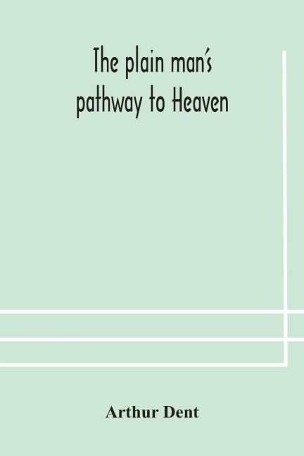 The Plain Man'S Pathway To Heaven, Wherein Every Man May Clearly See Whether He Shall Be Saved Or Damned, With A Table Of All The Principal Matters, And Three Prayers Necessary To Be Used In Private Families, Hereunto Added