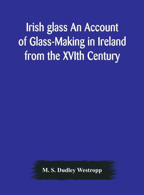 Irish Glass An Account Of Glass-Making In Ireland From The Xvith Century To The Present Day Of The National Museum Of Ireland. Illustrated With Reproductions Of 188 Typical Pieces Of Irish Glass And 220 Patterns And Designs