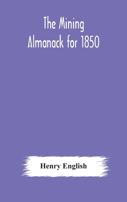 The Mining Almanack For 1850: Being A Yearly Compendium Of Information On General Science, With Tabular And Other Statistical Details Relating To The Mining Interests