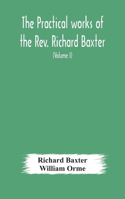 The Practical Works Of The Rev. Richard Baxter, With A Life Of The Author, And A Critical Examination Of His Writings (Volume I)