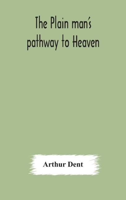 The Plain ManS Pathway To Heaven, Wherein Every Man May Clearly See Whether He Shall Be Saved Or Damned, With A Table Of All The Principal Matters, And Three Prayers Necessary To Be Used In Private Families, Hereunto Added