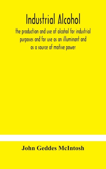 Industrial Alcohol, The Production And Use Of Alcohol For Industrial Purposes And For Use As An Illuminant And As A Source Of Motive Power