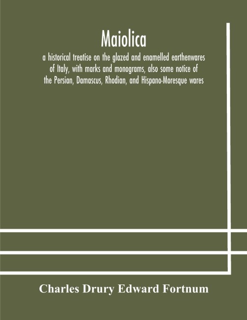 Maiolica: A Historical Treatise On The Glazed And Enamelled Earthenwares Of Italy, With Marks And Monograms, Also Some Notice Of The Persian, Damascus, Rhodian, And Hispano-Moresque Wares