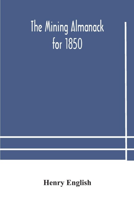 The Mining Almanack For 1850: Being A Yearly Compendium Of Information On General Science, With Tabular And Other Statistical Details Relating To The Mining Interests