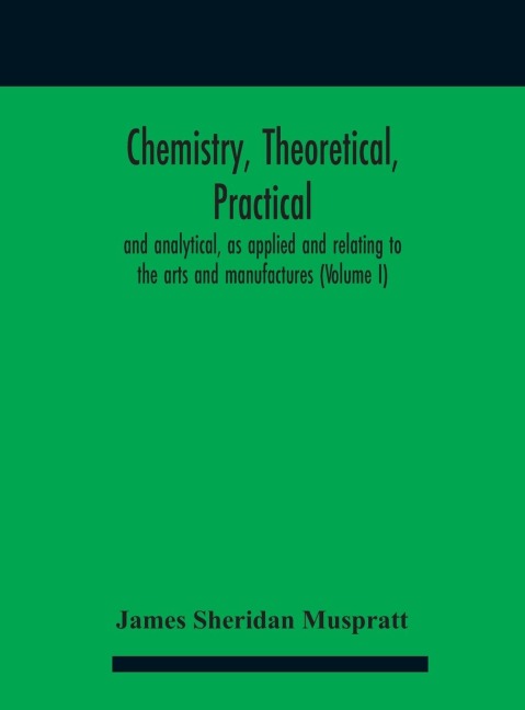 Chemistry, theoretical, practical, and analytical, as applied and relating to the arts and manufactures (Volume I)
