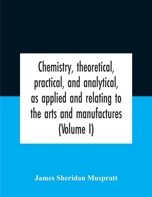 Chemistry, theoretical, practical, and analytical, as applied and relating to the arts and manufactures (Volume I)