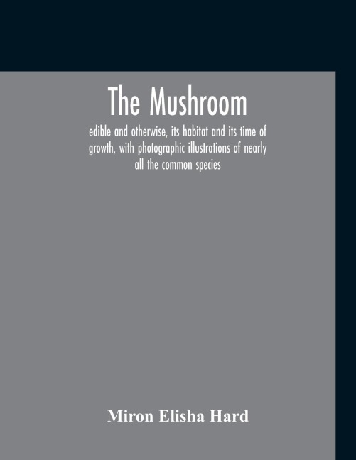 The Mushroom, Edible And Otherwise, Its Habitat And Its Time Of Growth, With Photographic Illustrations Of Nearly All The Common Species: A Guide To The Study Of Mushrooms, With Special Reference To The Edible And Poisonous Varieties, With A View Of Open